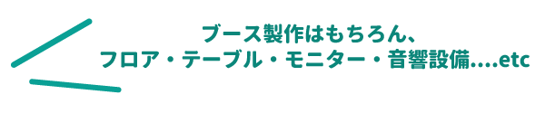 ブース製作はもちろん、フロア・テーブル・モニター・音響設備、準備いたします